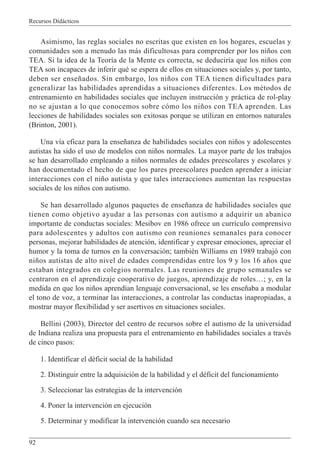 Recursos Didácticos
92
Asimismo, las reglas sociales no escritas que existen en los hogares, escuelas y
comunidades son a menudo las más dificultosas para comprender por los niños con
TEA. Si la idea de la Teoría de la Mente es correcta, se deduciría que los niños con
TEA son incapaces de inferir qué se espera de ellos en situaciones sociales y, por tanto,
deben ser enseñados. Sin embargo, los niños con TEA tienen dificultades para
generalizar las habilidades aprendidas a situaciones diferentes. Los métodos de
entrenamiento en habilidades sociales que incluyen instrucción y práctica de rol-play
no se ajustan a lo que conocemos sobre cómo los niños con TEA aprenden. Las
lecciones de habilidades sociales son exitosas porque se utilizan en entornos naturales
(Brinton, 2001).
Una vía eficaz para la enseñanza de habilidades sociales con niños y adolescentes
autistas ha sido el uso de modelos con niños normales. La mayor parte de los trabajos
se han desarrollado empleando a niños normales de edades preescolares y escolares y
han documentado el hecho de que los pares preescolares pueden aprender a iniciar
interacciones con el niño autista y que tales interacciones aumentan las respuestas
sociales de los niños con autismo.
Se han desarrollado algunos paquetes de enseñanza de habilidades sociales que
tienen como objetivo ayudar a las personas con autismo a adquirir un abanico
importante de conductas sociales: Mesibov en 1986 ofrece un currículo comprensivo
para adolescentes y adultos con autismo con reuniones semanales para conocer
personas, mejorar habilidades de atención, identificar y expresar emociones, apreciar el
humor y la toma de turnos en la conversación; también Williams en 1989 trabajó con
niños autistas de alto nivel de edades comprendidas entre los 9 y los 16 años que
estaban integrados en colegios normales. Las reuniones de grupo semanales se
centraron en el aprendizaje cooperativo de juegos, aprendizaje de roles…; y, en la
medida en que los niños aprendían lenguaje conversacional, se les enseñaba a modular
el tono de voz, a terminar las interacciones, a controlar las conductas inapropiadas, a
mostrar mayor flexibilidad y ser asertivos en situaciones sociales.
Bellini (2003), Director del centro de recursos sobre el autismo de la universidad
de Indiana realiza una propuesta para el entrenamiento en habilidades sociales a través
de cinco pasos:
1. Identificar el déficit social de la habilidad
2. Distinguir entre la adquisición de la habilidad y el déficit del funcionamiento
3. Seleccionar las estrategias de la intervención
4. Poner la intervención en ejecución
5. Determinar y modificar la intervención cuando sea necesario
 