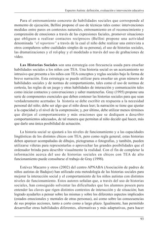 Espectro Autista: definición, evaluación e intervención educativa
93
Para el entrenamiento concreto de habilidades sociales que corresponde al
momento de ejecución, Bellini propone el uso de técnicas tales como: intervenciones
medidas entre pares en contextos naturales, entrenamiento en el reconocimiento y
comprensión de emociones a través de las expresiones faciales, promover situaciones
que obliguen a realizar contactos recíprocos (Bellini propone una actividad
denominada “el reportero” a través de la cual el niño debe realizar una entrevista a
otros compañeros sobre cualidades simples de su persona), el uso de historias sociales,
las dramatizaciones y el rol-play y el modelado a través del uso de grabaciones de
vídeo.
Las Historias Sociales son una estrategia con frecuencia usada para enseñar
habilidades sociales a los niños con TEA. Una historia social es un acercamiento no
intrusivo que presenta a los niños con TEA conceptos y reglas sociales bajo la forma de
breve narración. Esta estrategia se puede utilizar para enseñar un gran número de
habilidades sociales y de normas de comportamiento, tales como el uso de normas de
cortesía, las reglas de un juego y otras habilidades de interacción y comunicación tales
como iniciar contactos y conversaciones y saber mantenerlas. Gray (1995) propone una
serie de componentes esenciales que deben contener las historias sociales para que sean
verdaderamente acertadas: la historia se debe escribir en respuesta a la necesidad
personal del niño; debe ser algo que el niño desea leer; la narración se tiene que ajustar
a la capacidad y el nivel de la comprensión; y, por último, debe utilizar menos términos
que dirijan el comportamiento y más oraciones que se dediquen a describir
comportamientos adecuados, de tal manera que permitan al niño decidir qué hacer, más
que darle una única posibilidad de actuación.
La historia social se ajustará a los niveles de funcionamiento y a las capacidades
lingüísticas de los distintos chicos con TEA, pero como regla general, estas historias
deben aparecer acompañadas de dibujos, pictogramas o fotografías, y también, pueden
utilizarse viñetas para representarlas o aprovechar las grandes posibilidades que el
ordenador brinda para describir visualmente la realidad. Con el fin de completar la
información acerca del uso de historias sociales en chicos con TEA de alto
funcionamiento puede consultarse el trabajo de Gray (1998).
Estévez Macarro y otros (2002) del centro APNABA (Asociación de padres de
niños autistas de Badajoz) han utilizado esta metodología de las historias sociales para
mejorar la interacción social y el comportamiento de los niños autistas con distintos
niveles de funcionamiento. Estos autores señalan que, a través del uso de historias
sociales, han conseguido solventar las dificultades que los alumnos poseen para
entender las claves que rigen distintos contextos de interacción y de situación; han
logrado ayudarles a pensar sobre las mismas y sobre los diferentes aspectos implicados
(estados emocionales y mentales de otras personas), así como sobre las consecuencias
de sus propias acciones, tanto a corto como a largo plazo. Igualmente, han permitido
desarrollar otras habilidades diferentes, alternativas y más adaptativas, para hacer
 