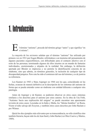 Espectro Autista: definición, evaluación e intervención educativa
13
l término “autismo”, procede del término griego “autos” y que significa “en
sí mismo”.
La mayoría de los revisores señalan que el término “autismo” fue utilizado por
primera vez en 1911 por Eugen Bleuler, refiriéndose a un trastorno del pensamiento de
algunos pacientes esquizofrénicos, con dificultades para el contacto afectivo con el
resto de las personas; terminando algunos de ellos insertos en un mundo de fantasías
individuales, ensimismados y alejados de la realidad. Sin embargo, la definición
aportada por Bleuler es imprecisa y no permite la identificación concreta de un
síndrome, sino que admite, en términos generales, la inclusión de cualquier tipo de
discapacidad psíquica. Pero este ha sido el comienzo del uso del término y es de justicia
su referencia.
Leo Kanner en 1943 y Hans Asperger en 1944 son los que, coincidiendo en las
fechas, avanzan de manera definitiva en la descripción de los síntomas del autismo de
forma que se pueda entender como un síndrome con entidad diferente a cualquier otra
patología.
Antes de Asperger y de Kanner, se pudieron observar en otros casos síntomas
similares a los descritos para el autismo por estos autores. En la obra de Uta Frith,
“Autismo: hacia una explicación del enigma” se puede encontrar una apasionante
revisión de estos casos: Leyendas en la India y Malta, los “Idiotas benditos” en Rusia,
Víctor el niño salvaje del Aveyron, y también otros casos descritos por John Haslam o
por Witmer.
Quizá los dos ejemplos más relevantes por su transcendencia, no sólo científica sino
también literaria, hayan sido los de Jean Itard y John Haslan (ver Diez Cuervo y Martos,
1989).
1.Introducción
E
 