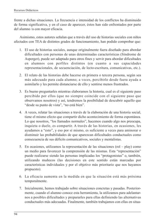 Recursos Didácticos
94
frente a dichas situaciones. La frecuencia e intensidad de los conflictos ha disminuido
de forma significativa, y en el caso de aparecer, éstos han sido enfrentados por parte
del alumno /a con mayor eficacia.
Asimismo, estos autores señalan que a través del uso de historias sociales con niños
afectados con TEA de distintos grados de funcionamiento, han podido comprobar que:
1. El uso de historias sociales, aunque originalmente fuera diseñado para abordar
dificultades con personas de unas determinadas características (Síndrome de
Asperger), puede ser adaptado para otros fines y servir para abordar dificultades
en alumnos con perfiles distintos (en cuanto a sus capacidades
representacionales, de secuenciación, de lecto-escritura, comunicativas, etc.).
2. El relato de las historias debe hacerse en primera o tercera persona, según sea
más adecuado para cada alumno; a veces, percibirlo desde fuera ayuda a
asimilarlo y les permite distanciarse de ello y sentirse menos frustrados.
3. Es bueno preguntarles mientras elaboramos la historia, cual es el siguiente paso
percibido por ellos (que no siempre coincide con el siguiente paso que
observamos nosotros) y así, tendremos la posibilidad de descubrir aquello que
“desde su punto de vista”, “no está bien”.
4. A veces, relatar las situaciones a través de la elaboración de una historia social,
tiene el mismo efecto que compartir dicho acontecimiento de forma espontánea.
Lo que nosotros, “los llamados normales”, hacemos cuando algo nos preocupa,
inquieta o duele, es compartir. A través de las historias, en ocasiones, les
ayudamos a “esto”, y eso por sí mismo, es suficiente a veces para aminorar o
disminuir las probabilidades de que aparezcan dificultades conductuales como
consecuencia de sus déficits comunicativos, sociales y mentalistas.
5. En ocasiones, utilizamos la representación de las situaciones (rol – play) como
un medio para favorecer la comprensión de las mismas. Esta “representación”
puede realizarse siendo las personas implicadas los “protagonistas” o, también,
utilizando muñecos (las decisiones en este sentido están marcadas por
características individuales y por el objetivo más prioritario que nos hayamos
propuesto).
6. La eficacia aumenta en la medida en que la situación está más próxima
temporalmente.
7. Inicialmente, hemos trabajado sobre situaciones concretas y pasadas. Posterior-
mente, cuando el alumno conoce esta herramienta, la utilizamos para adelantar-
nos a posibles dificultades y prepararles para ellas definiendo las alternativas
conductuales más adecuadas. Finalmente, también trabajamos con ellas en situa-
 