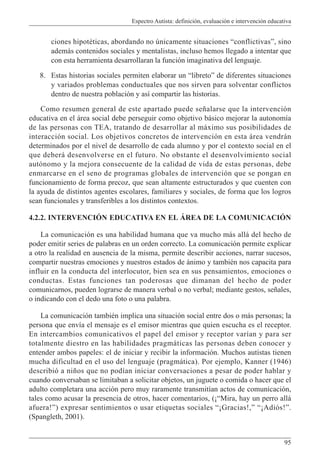 Espectro Autista: definición, evaluación e intervención educativa
95
ciones hipotéticas, abordando no únicamente situaciones “conflictivas”, sino
además contenidos sociales y mentalistas, incluso hemos llegado a intentar que
con esta herramienta desarrollaran la función imaginativa del lenguaje.
8. Estas historias sociales permiten elaborar un “libreto” de diferentes situaciones
y variados problemas conductuales que nos sirven para solventar conflictos
dentro de nuestra población y así compartir las historias.
Como resumen general de este apartado puede señalarse que la intervención
educativa en el área social debe perseguir como objetivo básico mejorar la autonomía
de las personas con TEA, tratando de desarrollar al máximo sus posibilidades de
interacción social. Los objetivos concretos de intervención en esta área vendrán
determinados por el nivel de desarrollo de cada alumno y por el contexto social en el
que deberá desenvolverse en el futuro. No obstante el desenvolvimiento social
autónomo y la mejora consecuente de la calidad de vida de estas personas, debe
enmarcarse en el seno de programas globales de intervención que se pongan en
funcionamiento de forma precoz, que sean altamente estructurados y que cuenten con
la ayuda de distintos agentes escolares, familiares y sociales, de forma que los logros
sean funcionales y transferibles a los distintos contextos.
4.2.2. INTERVENCIÓN EDUCATIVA EN EL ÁREA DE LA COMUNICACIÓN
La comunicación es una habilidad humana que va mucho más allá del hecho de
poder emitir series de palabras en un orden correcto. La comunicación permite explicar
a otro la realidad en ausencia de la misma, permite describir acciones, narrar sucesos,
compartir nuestras emociones y nuestros estados de ánimo y también nos capacita para
influir en la conducta del interlocutor, bien sea en sus pensamientos, emociones o
conductas. Estas funciones tan poderosas que dimanan del hecho de poder
comunicarnos, pueden lograrse de manera verbal o no verbal; mediante gestos, señales,
o indicando con el dedo una foto o una palabra.
La comunicación también implica una situación social entre dos o más personas; la
persona que envía el mensaje es el emisor mientras que quien escucha es el receptor.
En intercambios comunicativos el papel del emisor y receptor varían y para ser
totalmente diestro en las habilidades pragmáticas las personas deben conocer y
entender ambos papeles: el de iniciar y recibir la información. Muchos autistas tienen
mucha dificultad en el uso del lenguaje (pragmática). Por ejemplo, Kanner (1946)
describió a niños que no podían iniciar conversaciones a pesar de poder hablar y
cuando conversaban se limitaban a solicitar objetos, un juguete o comida o hacer que el
adulto completara una acción pero muy raramente transmitían actos de comunicación,
tales como acusar la presencia de otros, hacer comentarios, (¡“Mira, hay un perro allá
afuera!”) expresar sentimientos o usar etiquetas sociales “¡Gracias!,” “¡Adiós!”.
(Spangleth, 2001).
 