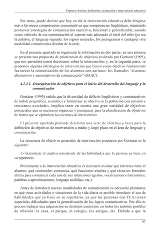 Espectro Autista: definición, evaluación e intervención educativa
97
Por tanto, puede decirse que hoy en día la intervención educativa debe dirigirse
más a favorecer competencias comunicativas que competencias lingüísticas, intentando
promover estrategias de comunicación expresiva, funcional y generalizable, usando
como vehículo de esa comunicación el soporte más adecuado al nivel del niño (ya sea
la palabra, el lenguaje signado, los signos naturales, los pictogramas o cualquier otra
modalidad comunicativa distinta de la oral).
En el presente apartado se organizará la información en dos partes: en una primera
se presenta una propuesta de priorización de objetivos realizada por Gortázar (1995),
que nos permitirá tomar decisiones sobre la intervención; y, en la segunda parte, se
proponen algunas estrategias de intervención que tienen como objetivo fundamental
favorecer la comunicación de los alumnos con autismo: los llamados “sistemas
alternativos y aumentativos de comunicación” (SAAC).
4.2.2.1. Jerarquización de objetivos para el inicio del desarrollo del lenguaje y la
comunicación
Gortázar (1995) señala que la diversidad de déficits lingüísticos y comunicativos
de índole pragmática, semántica y formal que se observa en la población con autismo y
trastornos asociados, implica tener en cuenta una gran variedad de objetivos
potenciales que es necesario organizar y jerarquizar para la planificación de objetivos
de forma que se optimicen los recursos de intervención.
El presente apartado pretende delimitar una serie de criterios y fases para la
definición de objetivos de intervención a medio y largo plazo en el área de lenguaje y
comunicación.
La secuencia de objetivos generales de intervención propuesta por Gortázar es la
siguiente:
1.- Garantizar el empleo consistente de las habilidades que la persona ya tiene en
su repertorio.
Previamente a la intervención educativa es necesario evaluar qué intereses tiene el
alumno, qué contenidos comunica, qué funciones emplea y qué recursos formales
utiliza para comunicar cada una de sus intenciones (gestos, vocalizaciones funcionales,
palabras o aproximaciones, lenguaje ecolálico, etc.).
Antes de introducir nuevas modalidades de comunicación es necesario plantearse
en qué otras actividades o situaciones de la vida diaria es posible introducir el uso de
habilidades que ya tiene en su repertorio, ya que las personas con TEA tienen
especiales dificultades para la generalización de los logros comunicativos. Por ello es
preciso trabajar una adquisición en distintos contextos, en todos los ámbitos posibles
de relación: la casa, el parque, el colegio, los amigos, etc. Debido a que la
 