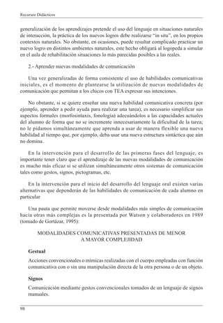 Recursos Didácticos
98
generalización de los aprendizajes pretende el uso del lenguaje en situaciones naturales
de interacción, la práctica de los nuevos logros debe realizarse “in situ”, en los propios
contextos naturales. No obstante, en ocasiones, puede resultar complicado practicar un
nuevo logro en distintos ambientes naturales, este hecho obligará al logopeda a simular
en el aula de rehabilitación situaciones lo más parecidas posibles a las reales.
2.- Aprender nuevas modalidades de comunicación
Una vez generalizadas de forma consistente el uso de habilidades comunicativas
iniciales, es el momento de plantearse la utilización de nuevas modalidades de
comunicación que permitan a los chicos con TEA expresar sus intenciones.
No obstante, si se quiere enseñar una nueva habilidad comunicativa concreta (por
ejemplo, aprender a pedir ayuda para realizar una tarea), es necesario simplificar sus
aspectos formales (morfosintaxis, fonología) adecuándolos a las capacidades actuales
del alumno de forma que no se incremente innecesariamente la dificultad de la tarea;
no le pidamos simultáneamente que aprenda a usar de manera flexible una nueva
habilidad al tiempo que, por ejemplo, deba usar una nueva estructura sintáctica que aún
no domina.
En la intervención para el desarrollo de las primeras fases del lenguaje, es
importante tener claro que el aprendizaje de las nuevas modalidades de comunicación
es mucho más eficaz si se utilizan simultáneamente otros sistemas de comunicación
tales como gestos, signos, pictogramas, etc.
En la intervención para el inicio del desarrollo del lenguaje oral existen varias
alternativas que dependerán de las habilidades de comunicación de cada alumno en
particular
Una pauta que permite moverse desde modalidades más simples de comunicación
hacia otras más complejas es la presentada por Watson y colaboradores en 1989
(tomado de Gortázar, 1995):
MODALIDADES COMUNICATIVAS PRESENTADAS DE MENOR
A MAYOR COMPLEJIDAD
Gestual
Acciones convencionales o mímicas realizadas con el cuerpo empleadas con función
comunicativa con o sin una manipulación directa de la otra persona o de un objeto.
Signos
Comunicación mediante gestos convencionales tomados de un lenguaje de signos
manuales.
 