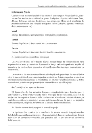 Espectro Autista: definición, evaluación e intervención educativa
99
Sistemas con Ayuda
Comunicación mediante el empleo de símbolos como objetos reales idénticos, simi-
lares o funcionalmente relacionados; partes de objetos, etiquetas, miniaturas, fotos,
dibujos de líneas, sistemas de símbolos más complejos (Bliss, etc.); enseñanza de
palabras escritas con una variedad de soportes físicos (tableros, agendas, comunica-
dores, ordenadores, etc).
Vocal
Empleo de sonidos no convencionales con función comunicativa.
Verbal
Empleo de palabras o frases orales para comunicarse
Escrita
Empleo de palabras o frases escritas con función comunicativa.
3.- Incrementar los contenidos a comunicar
Una vez que hemos introducido nuevas modalidades de comunicación para
expresar intenciones y contenidos de comunicación ya existentes podemos ampliar el
repertorio de contenidos a comunicar utilizables con las funciones pragmáticas ya
disponibles.
La enseñanza de nuevos contenidos no sólo implica el aprendizaje de nuevo léxico
sino la adquisición de nuevas categorías semánticas. Estas categorías semánticas
implican distinciones acerca de la realidad (de los objetos y eventos del mundo y de los
sentimientos y actitudes que generan) que son codificadas por el lenguaje.
4.- Complejizar los aspectos formales
El desarrollo de los aspectos formales (morfosintácticos, fonológicos y
articulatorios), debe estar presidido por el principio de funcionalidad. Es decir, la
mejora de los aspectos formales debe realizarse en situaciones comunicativas cuyo
sentido pragmático ya domine el alumno autista, con la idea de que si los aspectos
formales mejoran, mejorará por extensión la calidad de la comunicación.
5.- Enseñar nuevas funciones para el uso del lenguaje
La siguiente fase consiste en la enseñanza de nuevos usos del lenguaje con las
habilidades adquiridas previamente. El aprendizaje de las nuevas funciones deberá
realizarse en contextos conocidos, con personas con las que el niño se comunica
habitualmente.
 