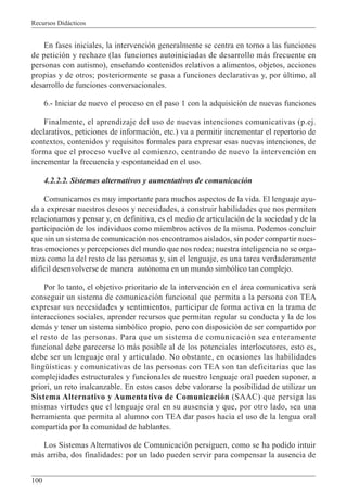 Recursos Didácticos
100
En fases iniciales, la intervención generalmente se centra en torno a las funciones
de petición y rechazo (las funciones autoiniciadas de desarrollo más frecuente en
personas con autismo), enseñando contenidos relativos a alimentos, objetos, acciones
propias y de otros; posteriormente se pasa a funciones declarativas y, por último, al
desarrollo de funciones conversacionales.
6.- Iniciar de nuevo el proceso en el paso 1 con la adquisición de nuevas funciones
Finalmente, el aprendizaje del uso de nuevas intenciones comunicativas (p.ej.
declarativos, peticiones de información, etc.) va a permitir incrementar el repertorio de
contextos, contenidos y requisitos formales para expresar esas nuevas intenciones, de
forma que el proceso vuelve al comienzo, centrando de nuevo la intervención en
incrementar la frecuencia y espontaneidad en el uso.
4.2.2.2. Sistemas alternativos y aumentativos de comunicación
Comunicarnos es muy importante para muchos aspectos de la vida. El lenguaje ayu-
da a expresar nuestros deseos y necesidades, a construir habilidades que nos permiten
relacionarnos y pensar y, en definitiva, es el medio de articulación de la sociedad y de la
participación de los individuos como miembros activos de la misma. Podemos concluir
que sin un sistema de comunicación nos encontramos aislados, sin poder compartir nues-
tras emociones y percepciones del mundo que nos rodea; nuestra inteligencia no se orga-
niza como la del resto de las personas y, sin el lenguaje, es una tarea verdaderamente
difícil desenvolverse de manera autónoma en un mundo simbólico tan complejo.
Por lo tanto, el objetivo prioritario de la intervención en el área comunicativa será
conseguir un sistema de comunicación funcional que permita a la persona con TEA
expresar sus necesidades y sentimientos, participar de forma activa en la trama de
interacciones sociales, aprender recursos que permitan regular su conducta y la de los
demás y tener un sistema simbólico propio, pero con disposición de ser compartido por
el resto de las personas. Para que un sistema de comunicación sea enteramente
funcional debe parecerse lo más posible al de los potenciales interlocutores, esto es,
debe ser un lenguaje oral y articulado. No obstante, en ocasiones las habilidades
lingüísticas y comunicativas de las personas con TEA son tan deficitarias que las
complejidades estructurales y funcionales de nuestro lenguaje oral pueden suponer, a
priori, un reto inalcanzable. En estos casos debe valorarse la posibilidad de utilizar un
Sistema Alternativo y Aumentativo de Comunicación (SAAC) que persiga las
mismas virtudes que el lenguaje oral en su ausencia y que, por otro lado, sea una
herramienta que permita al alumno con TEA dar pasos hacia el uso de la lengua oral
compartida por la comunidad de hablantes.
Los Sistemas Alternativos de Comunicación persiguen, como se ha podido intuir
más arriba, dos finalidades: por un lado pueden servir para compensar la ausencia de
 