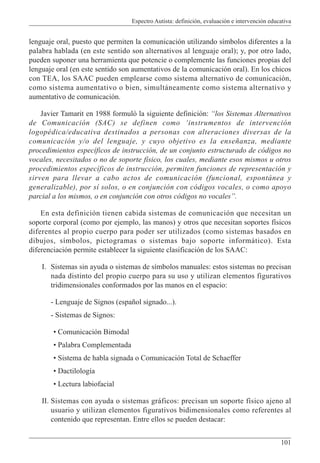 Espectro Autista: definición, evaluación e intervención educativa
101
lenguaje oral, puesto que permiten la comunicación utilizando símbolos diferentes a la
palabra hablada (en este sentido son alternativos al lenguaje oral); y, por otro lado,
pueden suponer una herramienta que potencie o complemente las funciones propias del
lenguaje oral (en este sentido son aumentativos de la comunicación oral). En los chicos
con TEA, los SAAC pueden emplearse como sistema alternativo de comunicación,
como sistema aumentativo o bien, simultáneamente como sistema alternativo y
aumentativo de comunicación.
Javier Tamarit en 1988 formuló la siguiente definición: “los Sistemas Alternativos
de Comunicación (SAC) se definen como ‘instrumentos de intervención
logopédica/educativa destinados a personas con alteraciones diversas de la
comunicación y/o del lenguaje, y cuyo objetivo es la enseñanza, mediante
procedimientos específicos de instrucción, de un conjunto estructurado de códigos no
vocales, necesitados o no de soporte físico, los cuales, mediante esos mismos u otros
procedimientos específicos de instrucción, permiten funciones de representación y
sirven para llevar a cabo actos de comunicación (funcional, espontánea y
generalizable), por sí solos, o en conjunción con códigos vocales, o como apoyo
parcial a los mismos, o en conjunción con otros códigos no vocales”.
En esta definición tienen cabida sistemas de comunicación que necesitan un
soporte corporal (como por ejemplo, las manos) y otros que necesitan soportes físicos
diferentes al propio cuerpo para poder ser utilizados (como sistemas basados en
dibujos, símbolos, pictogramas o sistemas bajo soporte informático). Esta
diferenciación permite establecer la siguiente clasificación de los SAAC:
I. Sistemas sin ayuda o sistemas de símbolos manuales: estos sistemas no precisan
nada distinto del propio cuerpo para su uso y utilizan elementos figurativos
tridimensionales conformados por las manos en el espacio:
- Lenguaje de Signos (español signado...).
- Sistemas de Signos:
• Comunicación Bimodal
• Palabra Complementada
• Sistema de habla signada o Comunicación Total de Schaeffer
• Dactilología
• Lectura labiofacial
II. Sistemas con ayuda o sistemas gráficos: precisan un soporte físico ajeno al
usuario y utilizan elementos figurativos bidimensionales como referentes al
contenido que representan. Entre ellos se pueden destacar:
 