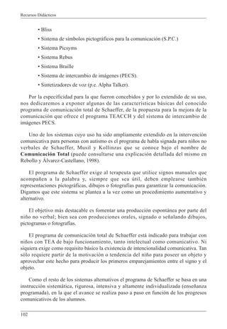 Recursos Didácticos
102
• Bliss
• Sistema de símbolos pictográficos para la comunicación (S.P.C.)
• Sistema Picsyms
• Sistema Rebus
• Sistema Braille
• Sistema de intercambio de imágenes (PECS).
• Sintetizadores de voz (p.e. Alpha Talker).
Por la especificidad para la que fueron concebidos y por lo extendido de su uso,
nos dedicaremos a exponer algunas de las características básicas del conocido
programa de comunicación total de Schaeffer, de la propuesta para la mejora de la
comunicación que ofrece el programa TEACCH y del sistema de intercambio de
imágenes PECS.
Uno de los sistemas cuyo uso ha sido ampliamente extendido en la intervención
comunicativa para personas con autismo es el programa de habla signada para niños no
verbales de Schaeffer, Musil y Kollinzas que se conoce bajo el nombre de
Comunicación Total (puede consultarse una explicación detallada del mismo en
Rebollo y Álvarez-Castellano, 1998).
El programa de Schaeffer exige al terapeuta que utilice signos manuales que
acompañen a la palabra y, siempre que sea útil, deben emplearse también
representaciones pictográficas, dibujos o fotografías para garantizar la comunicación.
Digamos que este sistema se plantea a la vez como un procedimiento aumentativo y
alternativo.
El objetivo más destacable es fomentar una producción espontánea por parte del
niño no verbal; bien sea con producciones orales, signado o señalando dibujos,
pictogramas o fotografías.
El programa de comunicación total de Schaeffer está indicado para trabajar con
niños con TEA de bajo funcionamiento, tanto intelectual como comunicativo. Ni
siquiera exige como requisito básico la existencia de intencionalidad comunicativa. Tan
sólo requiere partir de la motivación o tendencia del niño para poseer un objeto y
aprovechar este hecho para producir los primeros emparejamientos entre el signo y el
objeto.
Como el resto de los sistemas alternativos el programa de Schaeffer se basa en una
instrucción sistemática, rigurosa, intensiva y altamente individualizada (enseñanza
programada), en la que el avance se realiza paso a paso en función de los progresos
comunicativos de los alumnos.
 