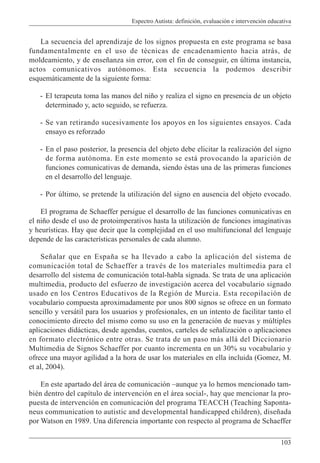 Espectro Autista: definición, evaluación e intervención educativa
103
La secuencia del aprendizaje de los signos propuesta en este programa se basa
fundamentalmente en el uso de técnicas de encadenamiento hacia atrás, de
moldeamiento, y de enseñanza sin error, con el fin de conseguir, en última instancia,
actos comunicativos autónomos. Esta secuencia la podemos describir
esquemáticamente de la siguiente forma:
- El terapeuta toma las manos del niño y realiza el signo en presencia de un objeto
determinado y, acto seguido, se refuerza.
- Se van retirando sucesivamente los apoyos en los siguientes ensayos. Cada
ensayo es reforzado
- En el paso posterior, la presencia del objeto debe elicitar la realización del signo
de forma autónoma. En este momento se está provocando la aparición de
funciones comunicativas de demanda, siendo éstas una de las primeras funciones
en el desarrollo del lenguaje.
- Por último, se pretende la utilización del signo en ausencia del objeto evocado.
El programa de Schaeffer persigue el desarrollo de las funciones comunicativas en
el niño desde el uso de protoimperativos hasta la utilización de funciones imaginativas
y heurísticas. Hay que decir que la complejidad en el uso multifuncional del lenguaje
depende de las características personales de cada alumno.
Señalar que en España se ha llevado a cabo la aplicación del sistema de
comunicación total de Schaeffer a través de los materiales multimedia para el
desarrollo del sistema de comunicación total-habla signada. Se trata de una aplicación
multimedia, producto del esfuerzo de investigación acerca del vocabulario signado
usado en los Centros Educativos de la Región de Murcia. Esta recopilación de
vocabulario compuesta aproximadamente por unos 800 signos se ofrece en un formato
sencillo y versátil para los usuarios y profesionales, en un intento de facilitar tanto el
conocimiento directo del mismo como su uso en la generación de nuevas y múltiples
aplicaciones didácticas, desde agendas, cuentos, carteles de señalización o aplicaciones
en formato electrónico entre otras. Se trata de un paso más allá del Diccionario
Multimedia de Signos Schaeffer por cuanto incrementa en un 30% su vocabulario y
ofrece una mayor agilidad a la hora de usar los materiales en ella incluida (Gomez, M.
et al, 2004).
En este apartado del área de comunicación –aunque ya lo hemos mencionado tam-
bién dentro del capítulo de intervención en el área social-, hay que mencionar la pro-
puesta de intervención en comunicación del programa TEACCH (Teaching Saponta-
neus communication to autistic and developmental handicapped children), diseñada
por Watson en 1989. Una diferencia importante con respecto al programa de Schaeffer
 