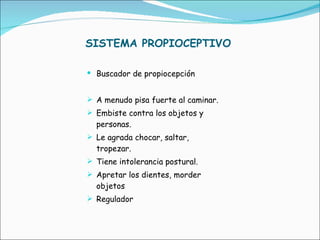 SISTEMA PROPIOCEPTIVO Buscador de propiocepción A menudo pisa fuerte al caminar. Embiste contra los objetos y personas. Le agrada chocar, saltar, tropezar. Tiene intolerancia postural. Apretar los dientes, morder objetos Regulador 
