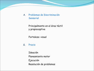 Problemas de Discriminación  Sensorial Principalmente en el área táctil y propioceptiva Fortaleza: visual Praxis Ideación Planeamiento motor Ejecución Resolución de problemas 
