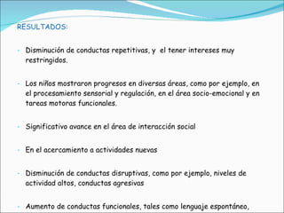 RESULTADOS: Disminución de conductas repetitivas, y  el tener intereses muy restringidos.  Los niños mostraron progresos en diversas áreas, como por ejemplo, en el procesamiento sensorial y regulación, en el área socio-emocional y en tareas motoras funcionales.  Significativo avance en el área de interacción social En el acercamiento a actividades nuevas Disminución de conductas disruptivas, como por ejemplo, niveles de actividad altos, conductas agresivas Aumento de conductas funcionales, tales como lenguaje espontáneo, juego con propósito y, atención hacia juegos y conversaciones. 