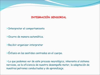 INTEGRACIÓN SENSORIAL Interpretar el comportamiento Ocurre de manera automática. Recibir-organizar-interpretar Énfasis en los sentidos centrados en el cuerpo. Lo que podemos ver de este proceso neurológico, inherente al sistema  nervioso, es la eficiencia de nuestro desempeño motor, la adaptación de nuestros patrones conductuales y de aprendizaje.   