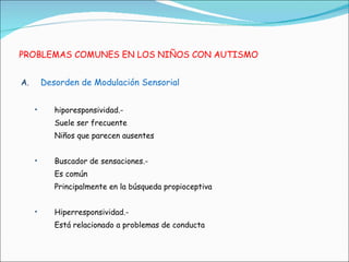 PROBLEMAS COMUNES EN LOS NIÑOS CON AUTISMO Desorden de Modulación Sensorial hiporesponsividad.-  Suele ser frecuente Niños que parecen ausentes Buscador de sensaciones.- Es común Principalmente en la búsqueda propioceptiva Hiperresponsividad.-  Está relacionado a problemas de conducta 