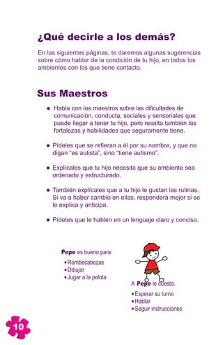 ¿Qué decirle a los demás?
     En las siguientes páginas, te daremos algunas sugerencias
     sobre cómo hablar de la condición de tu hijo, en todos los
     ambientes con los que tiene contacto.



     Sus Maestros
          Habla con los maestros sobre las dificultades de
          comunicación, conducta, sociales y sensoriales que
          puede llegar a tener tu hijo, pero resalta también las
          fortalezas y habilidades que seguramente tiene.

          Pídeles que se refieran a él por su nombre, y que no
          digan “es autista”, sino “tiene autismo”.

          Explícales que tu hijo necesita que su ambiente sea
          ordenado y estructurado.

          También explícales que a tu hijo le gustan las rutinas.
          Si va a haber cambio en ellas, responderá mejor si se
          le explica y anticipa.

          Pídeles que le hablen en un lenguaje claro y conciso.




             Pepe es bueno para:
               Rombecabezas
               Dibujar
               Jugar a la pelota
                                       A Pepe le cuesta:
                                        Esperar su turno
                                        Hablar
                                        Seguir instrucciones


10
 