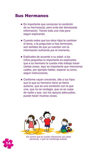 Sus Hermanos
        Es importante que conozcan la condición
        de su hermano(a); pero evita dar demasiada
        información. Tienes toda una vida para
        seguir explicando.

        Cuando notes que tus otros hijos te cambian
        el tema, o te preguntan si has terminado,
        son señales de que ya cuentan con la
        información suficiente por el momento.

        Explícales de acuerdo a su edad: a los
        niños pequeños lo importante es explicarles
        que a su hermano le cuesta más trabajo hacer
        ciertas cosas, aquí es importante que menciones
        cuáles, por ejemplo hablar, esperar su turno,
        seguir instrucciones.

        Conforme vayan creciendo, dile a tus hijos
        que lo que su hermano tiene se llama
        autismo, que es una condición con la que
        vive, que no se contagia, que no es culpa
        de nadie y que, con los apoyos adecuados,
        puede hacer muchas cosas.




          Es común que le cueste interactuar con otras
             personas, o que se mantenga aislado.

14
 