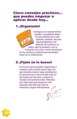 Cinco consejos prácticos...
     que puedes empezar a
     aplicar desde hoy...
      1. ¡Organízate!
                       Consigue una carpeta donde
                        puedas ir guardando todos
                         los documentos de tu hijo:
                 s        reportes, estudios, artículos,
            L ui          recomendaciones, etc.
                          Además de mantener un
                 orden, esto te ayudará a ver la
              evolución de tu hijo y tomar decisiones
        en los cambios y mejoras que se puedan
        hacer en su tratamiento.


      2. ¡Fíjate en lo bueno!
        Es común que los padres regañemos a
        nuestros hijos cuando hacen algo mal,
        pero tendrás mucho mejor resultado en
        la conducta de tu hijo si te fijas más en
        las cosas que hizo bien y buscas la
        manera de hacérselo notar. Felicítalo
        por cada logro que tenga por más
        pequeño que éste sea. Esto lo
        motivará a seguir esforzándose.




16
 