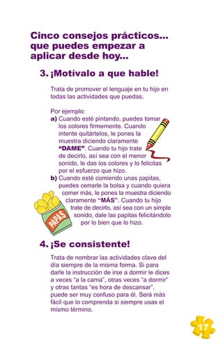 Cinco consejos prácticos...
que puedes empezar a
aplicar desde hoy...
 3. ¡Motívalo a que hable!
   Trata de promover el lenguaje en tu hijo en
   todas las actividades que puedas.

   Por ejemplo:
   a) Cuando esté pintando, puedes tomar
      los colores firmemente. Cuando
      intente quitártelos, le pones la
      muestra diciendo claramente
      “DAME”. Cuando tu hijo trate
      de decirlo, así sea con el menor
      sonido, le das los colores y lo felicitas
      por el esfuerzo que hizo.
   b) Cuando esté comiendo unas papitas,
      puedes cerrarle la bolsa y cuando quiera
        comer más, le pones la muestra diciendo
         claramente “MÁS”. Cuando tu hijo
           trate de decirlo, así sea con un simple
             sonido, dale las papitas felicitándolo
                por lo bien que lo hizo.


 4. ¡Se consistente!
   Trata de nombrar las actividades clave del
   día siempre de la misma forma. Si para
   darle la instrucción de irse a dormir le dices
   a veces “a la cama”, otras veces “a dormir”
   y otras tantas “es hora de descansar”,
   puede ser muy confuso para él. Será más
   fácil que lo comprenda si siempre usas el
   mismo término.


                                                      17
 