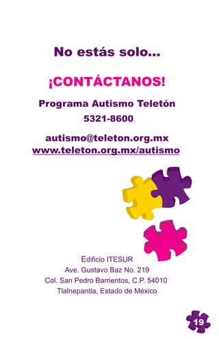 No estás solo...

   ¡CONTÁCTANOS!
 Programa Autismo Teletón
             5321-8600

  autismo@teleton.org.mx
www.teleton.org.mx/autismo




            Edificio ITESUR
        Ave. Gustavo Baz No. 219
  Col. San Pedro Barrientos, C.P. 54010
      Tlalnepantla, Estado de México



                                          19
 