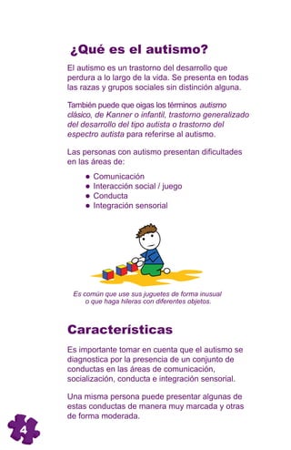 ¿Qué es el autismo?
    El autismo es un trastorno del desarrollo que
    perdura a lo largo de la vida. Se presenta en todas
    las razas y grupos sociales sin distinción alguna.

    También puede que oigas los términos autismo
    clásico, de Kanner o infantil, trastorno generalizado
    del desarrollo del tipo autista o trastorno del
    espectro autista para referirse al autismo.

    Las personas con autismo presentan dificultades
    en las áreas de:
           Comunicación
           Interacción social / juego
           Conducta
           Integración sensorial




     Es común que use sus juguetes de forma inusual
         o que haga hileras con diferentes objetos.



    Características
    Es importante tomar en cuenta que el autismo se
    diagnostica por la presencia de un conjunto de
    conductas en las áreas de comunicación,
    socialización, conducta e integración sensorial.

    Una misma persona puede presentar algunas de
    estas conductas de manera muy marcada y otras
    de forma moderada.
4
 