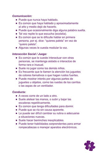 Comunicación:
   Puede que nunca haya hablado.
   Es común que haya hablado y aproximadamente
   al año y medio dejó de hacerlo.
   Puede que ocasionalmente diga alguna palabra suelta.
   Tal vez repite lo que escucha (ecolalia).
   Es común que se le dificulte hablar en primera
   persona, por ej. dice: “quieres paleta” en vez de
   “quiero paleta”.
   Algunas veces le cuesta modular la voz.

Interacción Social / Juego:
     Es común que le cueste interactuar con otras
     personas, se mantenga aislado o interactúe de
     forma rara e inusual.
     Suele no jugar como los demás niños.
     Es frecuente que le llamen la atención los juguetes
     de colores llamativos o que hagan ruidos fuertes.
     Puede mostrar interés por algunas partes de
     juguetes u objetos, como las ruedas de los carritos
     o las aspas de un ventilador.

Conducta:
    A veces corre de un lado a otro.
    Suele aletear las manos, o subir y bajar las
    escaleras repetitivamente.
    Es común que tenga dificultades para dormir.
    Puede que se ría sin causa aparente.
    Le puede ser difícil cambiar su rutina o adecuarse
    a situaciones nuevas.
    Suele hacer berrinches inexplicables.
    Puede tener habilidades sorprendentes para armar
    rompecabezas o manejar aparatos electrónicos.




                                                           5
 
