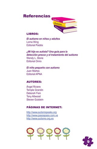 Referencias
                        Libro
                              s
                         Autor
                                es
                          Int
                             ern
                                 et

 LIBROS:
 El autismo en niños y adultos
 Lorna Wing
 Editorial Paidós

 ¿Mi hijo es autista? Una guía para la
 detección precoz y el tratamiento del autismo
 Wendy L. Stone
 Editorial Oniro


        6
 El niño pequeño con autismo
 Juan Martos
 Editorial APNA

 AUTORES:
 Ángel Riviere
 Temple Grandin
 Deborah Fein
 Tony Attwood
 Steven Gutstein

 PÁGINAS DE INTERNET:
 http://www.autismspeaks.org
 http://www.pasoapaso.com.ve
 http://www.autismo.org.es




                                                 9
 