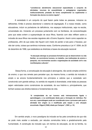 10
considera-se atendimento educacional especializado o conjunto de
atividades, recursos de acessibilidade e pedagógicos organizados
institucionalmente, prestado de forma complementar ou suplementar à
A sociedade é um conjunto do qual fazem parte todas as pessoas, inclusive os
deficientes. Então é preciso abandonar o sistema de segregação. É a nossa missão, como
educadores, incluir os portadores de deficiência, nos espaços institucionais, seja na escola,
universidade etc. Iniciando um processo juntamente com os familiares, de conscientização
para que estes evitem a superproteção de seus filhos, fazendo com eles reflitam sobre a
inclusão de seus filhos nas escolas regulares até o Ensino Superior. Assim como capacitar os
professores, afim de que estes não fiquem com medo de perder a luta para o fracasso, por
não dar conta, coisas que sentimos inúmeras vezes. Conforme preceitua a Lei nº. 9394, de 20
de dezembro de 1996, que estabelece as diretrizes e bases da educação nacional:
A educação abrange os processos formativos que se desenvolvem na vida
familiar, na convivência humana, no trabalho, nas instituições de ensino e
pesquisa, nos movimentos sociais e organizações da sociedade civil e nas
Dessa forma, a conceituação de educação é abrangente, não sendo simples sinônimo
de ensino; o que nos remete para perceber que, da mesma forma, o sentido de inclusão é
amplo e se ancora fundamentalmente nos princípios e valores que a sociedade vem
construindo com grande esforço, no sentido do respeito à diversidade, onde todas as pessoas
sejam valorizadas como construtores da sociedade, de sua história e, principalmente, que
tenham acesso aos direitos básicos e fundamentais da vida.
A complexidade do ser humano está intrinsecamente ligada a
aprendizagem, e na contribuição desta para a formação do indivíduo. Por
sua vez, a aprendizagem pode ser considerada como o processo pelo qual a
atividade tem origem ou é modificada pela reação a uma situação
encontrada. Hilgard (1940) citado por Campos (1991, p. 15)
Em sentido amplo, o novo paradigma da inclusão se faz pela consciência de que não
se pode mais aceitar a exclusão, por séculos construídos lenta e gradativamente pela
humanidade. A construção da inclusão que, em termos de educação, se dá na família, na
 