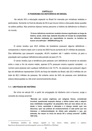 12
CAPÍTULO I
O PANORAMA DA DEFICIÊNCIA NO BRASIL
No século XIX a educação especial no Brasil foi marcada por iniciativas isoladas e
particulares. Somente no final da década de 50 é que houve indício a discussão desta questão
na esfera política. Nos próximos tópicos iremos percorrer a história da deficiência no Brasil e
no mundo.
O termo deficiência mental tem recebido diversos significados ao longo da
história, sendo, ainda hoje, bastante discutido em função da complexidade
das reflexões realizadas por especialistas no assunto, na tentativa de
buscar uma definição. (RIZZINI,2010,pg.14)
O censo revelou que 45,6 milhões de brasileiros possuem alguma deficiência
comparando o mesmo dado com o censo de 2003 houve aumento de 21 milhões de pessoas;
Dos deficientes que possuem ocupação, 46,4% recebem até 1 salário mínimo, já para a
população sem qualquer deficiência esta parcela cai para 37,1%
O censo revelou que a tendência para pessoas com deficiência é encerrar os estudos
entre o meio e fim do ensino médio, apenas 6,7% possuem ensino superior completo o
número para pessoas sem qualquer deficiência é de 10,7%. As pessoas que possuem algum
tipo de deficiência representam 23,6% da força de trabalho do Brasil, são 20,3 milhões de um
total de 86,3 milhões de pessoas. No entanto cerca de 54% de pessoas com deficiência
estava desocupadas ou não eram economicamente ativas.
1.1 UM POUCO DE HISTÓRIA
No início do século XX, a partir da conjugação do idiotismo com a loucura, surge o
conceito de criança anormal.
Marcada por causas orgânicas, por estigmas físicos, considerada
incurável, questionada enquanto doença, a idiotia custou mais a adquirir
essa visibilidade nosográfica
1
da psiquiatria. Nem por isso deixou de ser,
desde o início, assimilada à alienação e à doença mental, quer nos
discursos, quer nas práticas de enclausuramento. É este ponto que nos
interessa: a institucionalização de idiotia pelo psiquiatra e que, por
extensão, fez nascer no início do século XX a criança anormal (LOBO,
1997:472).
1
Distribuição metódica das doenças, segundo as suas classes, ordens, géneros e espécies.
http://www.dicionarioweb.com.br/nosografia/ acesso em 2/04/2016 as 22h34min
 