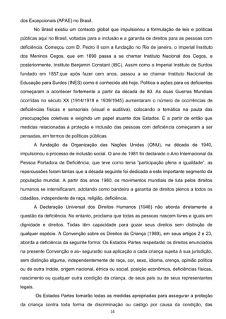 14
dos Excepcionais (APAE) no Brasil.
No Brasil existiu um contexto global que impulsionou a formulação de leis e políticas
públicas aqui no Brasil, voltadas para a inclusão e a garantia de direitos para as pessoas com
deficiência. Começou com D. Pedro II com a fundação no Rio de janeiro, o Imperial Instituto
dos Meninos Cegos, que em 1890 passa a se chamar Instituto Nacional dos Cegos, e
posteriormente, Instituto Benjamin Constant (IBC). Assim como o Imperial Instituto de Surdos
fundado em 1857,que após fazer cem anos, passou a se chamar Instituto Nacional de
Educação para Surdos (INES) como é conhecido até hoje. Política e ações para os deficientes
começaram a acontecer fortemente a partir da década de 80. As duas Guerras Mundiais
ocorridas no século XX (1914/1918 e 1939/1945) aumentaram o número de ocorrências de
deficiências físicas e sensoriais (visual e auditiva), colocando a temática na pauta das
preocupações coletivas e exigindo um papel atuante dos Estados. É a partir de então que
medidas relacionadas à proteção e inclusão das pessoas com deficiência começaram a ser
pensadas, em termos de políticas públicas.
A fundação da Organização das Nações Unidas (ONU), na década de 1940,
impulsionou o processo de inclusão social. O ano de 1981 foi declarado o Ano Internacional da
Pessoa Portadora de Deficiên
repercussões foram tantas que a década seguinte foi dedicada a este importante segmento da
população mundial. A partir dos anos 1980, os movimentos mundiais de luta pelos direitos
humanos se intensificaram, adotando como bandeira a garantia de direitos plenos a todos os
cidadãos, independente de raça, religião, deficiência.
A Declaração Universal dos Direitos Humanos (1948) não aborda diretamente a
questão da deficiência. No entanto, proclama que todas as pessoas nascem livres e iguais em
dignidade e direitos. Todas têm capacidade para gozar seus direitos sem distinção de
qualquer espécie. A Convenção sobre os Direitos da Criança (1989), em seus artigos 2 e 23,
aborda a deficiência da seguinte forma: Os Estados Partes respeitarão os direitos enunciados
na presente Convenção e as- segurarão sua aplicação a cada criança sujeita à sua jurisdição,
sem distinção alguma, independentemente de raça, cor, sexo, idioma, crença, opinião política
ou de outra índole, origem nacional, étnica ou social, posição econômica, deficiências físicas,
nascimento ou qualquer outra condição da criança, de seus pais ou de seus representantes
legais.
Os Estados Partes tomarão todas as medidas apropriadas para assegurar a proteção
da criança contra toda forma de discriminação ou castigo por causa da condição, das
 