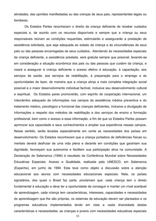 15
atividades, das opiniões manifestadas ou das crenças de seus pais, representantes legais ou
familiares.
Os Estados Partes reconhecem o direito da criança deficiente de receber cuidados
especiais e, de acordo com os recursos disponíveis e sempre que a criança ou seus
responsáveis reúnam as condições requeridas, estimularão e assegurarão a prestação da
assistência solicitada, que seja adequada ao estado da criança e às circunstâncias de seus
pais ou das pessoas encarregadas de seus cuidados.. Atendendo às necessidades especiais
da criança deficiente, a assistência prestada, será gratuita sempre que possível, levando-se
em consideração a situação econômica dos pais ou das pessoas que cuidem da criança, e
visará a assegurar à criança deficiente o acesso efetivo à educação, à capacitação, aos
serviços de saúde, aos serviços de reabilitação, à preparação para o emprego e às
oportunidades de lazer, de maneira que a criança atinja a mais completa integração social
possível e o maior desenvolvimento individual factível, inclusive seu desenvolvimento cultural
e espiritual. Os Estados pares promoverão, com espírito de cooperação internacional, um
intercâmbio adequado de informações nos campos da assistência médica preventiva e do
tratamento médico, psicológico e funcional das crianças deficientes, inclusive a divulgação de
informações a respeito dos métodos de reabilitação e dos serviços de ensino e formação
profissional, bem como o acesso a essa informação, a fim de que os Estados Partes possam
aprimorar sua capacidade e seus conhecimentos e ampliar sua experiência nesses campos.
Nesse sentido, serão levadas especialmente em conta as necessidades dos países em
desenvolvimento. Os Estados reconhecem que a criança portadora de deficiências físicas ou
mentais deverá desfrutar de uma vida plena e decente em condições que garantam sua
dignidade, favoreçam sua autonomia e facilitem sua participação ativa na comunidade. A
Declaração de Salamanca (1994) é resultado da Conferência Mundial sobre Necessidades
Educativas Especiais: Acesso e Qualidade, realizada pela UNESCO, em Salamanca
(Espanha), em junho de 1994. Esta teve como objeto a discussão sobre a atenção
educacional aos alunos com necessidades educacionais especiais. Nela, os países
signatários, dos quais o Brasil faz parte, proclamam que: cada criança tem o direito
fundamental à educação e deve ter a oportunidade de conseguir e manter um nível aceitável
de aprendizagem, cada criança tem características, interesses, capacidades e necessidades
de aprendizagem que lhe são próprias, os sistemas de educação devem ser planeados e os
programas educativos implementados tendo em vista a vasta diversidade destas
características e necessidades, as crianças e jovens com necessidades educativas especiais
 
