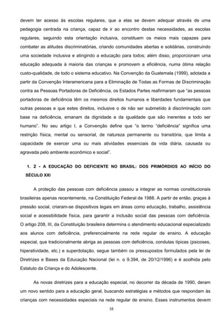 16
devem ter acesso às escolas regulares, que a elas se devem adequar através de uma
pedagogia centrada na criança, capaz de ir ao encontro destas necessidades, as escolas
regulares, seguindo esta orientação inclusiva, constituem os meios mais capazes para
combater as atitudes discriminatórias, criando comunidades abertas e solidárias, construindo
uma sociedade inclusiva e atingindo a educação para todos; além disso, proporcionam uma
educação adequada à maioria das crianças e promovem a eficiência, numa ótima relação
custo-qualidade, de todo o sistema educativo. Na Convenção da Guatemala (1999), adotada a
partir da Convenção Interamericana para a Eliminação de Todas as Formas de Discriminação
portadoras de deficiência têm os mesmos direitos humanos e liberdades fundamentais que
outras pessoas e que estes direitos, inclusive o de não ser submetido à discriminação com
base na deficiência, emanam da dignidade e da igualdade que são inerentes a todo ser
restrição física, mental ou sensorial, de natureza permanente ou transitória, que limita a
capacidade de exercer uma ou mais atividades essenciais da vida diária, causada ou
1. 2 - A EDUCAÇÃO DO DEFICIENTE NO BRASIL: DOS PRIMÓRDIOS AO INÍCIO DO
SÉCULO XXI
A proteção das pessoas com deficiência passou a integrar as normas constitucionais
brasileiras apenas recentemente, na Constituição Federal de 1988. A partir de então, graças à
pressão social, criaram-se dispositivos legais em áreas como educação, trabalho, assistência
social e acessibilidade física, para garantir a inclusão social das pessoas com deficiência.
O artigo 208, III, da Constituição brasileira determina o atendimento educacional especializado
aos alunos com deficiência, preferencialmente na rede regular de ensino. A educação
especial, que tradicionalmente abriga as pessoas com deficiência, condutas típicas (psicoses,
hiperatividade, etc.) e superdotação, segue também os pressupostos formulados pela lei de
Diretrizes e Bases da Educação Nacional (lei n. o 9.394, de 20/12/1996) e é acolhida pelo
Estatuto da Criança e do Adolescente.
As novas diretrizes para a educação especial, no decorrer da década de 1990, deram
um novo sentido para a educação geral, buscando estratégias e métodos que respondam às
crianças com necessidades especiais na rede regular de ensino. Esses instrumentos devem
 