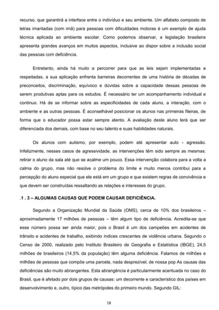 18
recurso, que garantirá a interface entre o indivíduo e seu ambiente. Um alfabeto composto de
letras imantadas (com imã) para pessoas com dificuldades motoras é um exemplo de ajuda
técnica aplicada ao ambiente escolar. Como podemos observar, a legislação brasileira
apresenta grandes avanços em muitos aspectos, inclusive ao dispor sobre a inclusão social
das pessoas com deficiência.
Entretanto, ainda há muito a percorrer para que as leis sejam implementadas e
respeitadas, a sua aplicação enfrenta barreiras decorrentes de uma história de décadas de
preconceitos, discriminação, equívoco e dúvidas sobre a capacidade dessas pessoas de
serem produtivas aptas para os estudos. É necessário ter um acompanhamento individual e
continuo. Há de se informar sobre as especificidades de cada aluno, a interação, com o
ambiente e as outras pessoas. É aconselhável posicionar os alunos nas primeiras fileiras, de
forma que o educador possa estar sempre atento. A avaliação deste aluno terá que ser
diferenciada dos demais, com base no seu talento e suas habilidades naturais.
Os alunos com autismo, por exemplo, podem até apresentar auto - agressão.
Infelizmente, nesses casos de agressividade, as intervenções têm sido sempre as mesmas:
retirar o aluno da sala até que se acalme um pouco. Essa intervenção colabora para a volta a
calma do grupo, mas não resolve o problema do limite e muito menos contribui para a
percepção do aluno especial que ele está em um grupo e que existem regras de convivência e
que devem ser construídas ressaltando as relações e interesses do grupo.
.1 . 3 ALGUMAS CAUSAS QUE PODEM CAUSAR DEFICIÊNCIA.
Segundo a Organização Mundial da Saúde (OMS), cerca de 10% dos brasileiros
aproximadamente 17 milhões de pessoas têm algum tipo de deficiência. Acredita-se que
esse número possa ser ainda maior, pois o Brasil é um dos campeões em acidentes de
trânsito e acidentes de trabalho, exibindo índices crescentes de violência urbana. Segundo o
Censo de 2000, realizado pelo Instituto Brasileiro de Geografia e Estatística (IBGE), 24,5
milhões de brasileiros (14,5% da população) têm alguma deficiência. Falamos de milhões e
milhões de pessoas que compõe uma parcela, nada desprezível, de nossa pop As causas das
deficiências são muito abrangentes. Esta abrangência é particularmente acentuada no caso do
Brasil, que é afetado por dois grupos de causas: um decorrente e característico dos países em
desenvolvimento e, outro, típico das metrópoles do primeiro mundo. Segundo GIL:
 