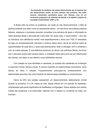 19
não desenvolvidos, porém, de outra natureza. Nos primeiros, não existe
tracoma, desnutrição quantitativa grave nem filariose, mas há um
incremento progressivo de acidentes de trânsito e de trabalho, próprios da
sociedade industrializada (2001, p.15)
O Brasil sofre de ambos os problemas: em razão do não desenvolvimento, a falta de
políticas públicas que deem conta do saneamento básico . Um dos focos das políticas públicas
federais, estaduais e municipais deveriam consolidar uma estrutura de apoio e informação às
mães lactantes desde o pré-natal até o pós-natal. No nosso caso, o nosso público alvo são
os indivíduos com deficiência mental, mais especificamente o aluno com TGD. É necessário
ter haja um acompanhamento individual e continuo desse aluno. Há de se informar sobre as
especificidades de cada aluno, e após este levantamento, fazer a interação, com o ambiente e
com as outras pessoas. É aconselhável posicionar os alunos nas primeiras fileiras, de forma
que o educador possa estar sempre atento. A avaliação deste aluno terá que ser diferenciada
dos demais, com base no seu talento e suas habilidades naturais.
Com relação às suas atividades e interesses, os autistas são resistentes às mudanças
e costumam manter rotinas e rituais. É comum insistirem em determinados movimentos, como
abanar as mãos e rodopiar. Frequentemente preocupam-se excessivamente com
determinados assuntos, tais como horários de determinadas atividades ou compromissos.
Cerca de 20% dos autistas apresentam um desenvolvimento relativamente normal
durante os primeiros 12 a 24 meses de vida, depois entram em um período de regressão,
caracterizado pela perda significativa de habilidades na linguagem. Esses autistas com retardo
mental são propensos a se automutilar, batendo com a cabeça ou mordendo as mãos, por
exemplo.
 