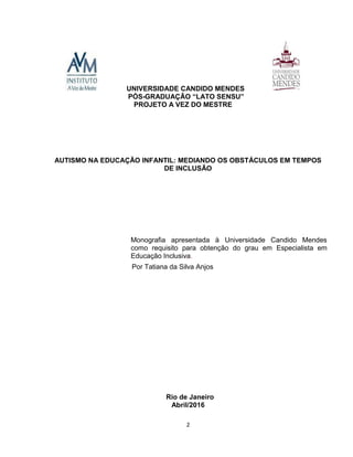 2
UNIVERSIDADE CANDIDO MENDES
PÓS-
PROJETO A VEZ DO MESTRE
AUTISMO NA EDUCAÇÃO INFANTIL: MEDIANDO OS OBSTÁCULOS EM TEMPOS
DE INCLUSÃO
Monografia apresentada à Universidade Candido Mendes
como requisito para obtenção do grau em Especialista em
Educação Inclusiva.
Por Tatiana da Silva Anjos
Rio de Janeiro
Abril/2016
 