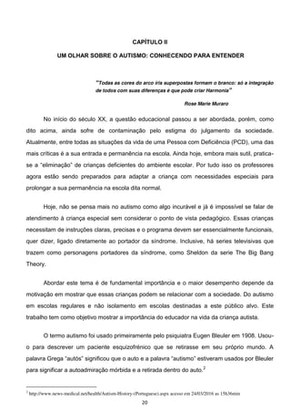 20
CAPÍTULO II
UM OLHAR SOBRE O AUTISMO: CONHECENDO PARA ENTENDER
Todas as cores do arco íris superpostas formam o branco: só a integração
de todos com suas diferenças é que pode criar Harmonia
Rose Marie Muraro
No início do século XX, a questão educacional passou a ser abordada, porém, como
dito acima, ainda sofre de contaminação pelo estigma do julgamento da sociedade.
Atualmente, entre todas as situações da vida de uma Pessoa com Deficiência (PCD), uma das
mais críticas é a sua entrada e permanência na escola. Ainda hoje, embora mais sutil, pratica-
r tudo isso os professores
agora estão sendo preparados para adaptar a criança com necessidades especiais para
prolongar a sua permanência na escola dita normal.
Hoje, não se pensa mais no autismo como algo incurável e já é impossível se falar de
atendimento à criança especial sem considerar o ponto de vista pedagógico. Essas crianças
necessitam de instruções claras, precisas e o programa devem ser essencialmente funcionais,
quer dizer, ligado diretamente ao portador da síndrome. Inclusive, há series televisivas que
trazem como personagens portadores da síndrome, como Sheldon da serie The Big Bang
Theory.
Abordar este tema é de fundamental importância e o maior desempenho depende da
motivação em mostrar que essas crianças podem se relacionar com a sociedade. Do autismo
em escolas regulares e não isolamento em escolas destinadas a este público alvo. Este
trabalho tem como objetivo mostrar a importância do educador na vida da criança autista.
O termo autismo foi usado primeiramente pelo psiquiatra Eugen Bleuler em 1908. Usou-
o para descrever um paciente esquizofrénico que se retirasse em seu próprio mundo. A
para significar a autoadmiração mórbida e a retirada dentro do auto.2
2
http://www.news-medical.net/health/Autism-History-(Portuguese).aspx acesso em 24/03/2016 as 15h36min
 