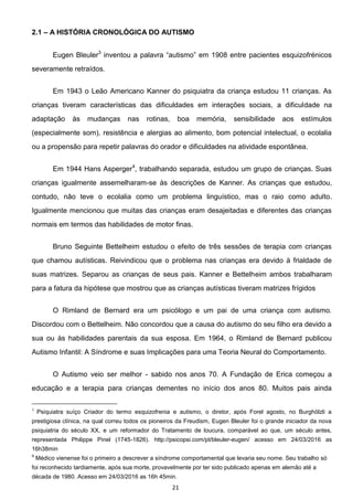 21
2.1 A HISTÓRIA CRONOLÓGICA DO AUTISMO
Eugen Bleuler3
severamente retraídos.
Em 1943 o Leão Americano Kanner do psiquiatra da criança estudou 11 crianças. As
crianças tiveram características das dificuldades em interações sociais, a dificuldade na
adaptação às mudanças nas rotinas, boa memória, sensibilidade aos estímulos
(especialmente som), resistência e alergias ao alimento, bom potencial intelectual, o ecolalia
ou a propensão para repetir palavras do orador e dificuldades na atividade espontânea.
Em 1944 Hans Asperger4
, trabalhando separada, estudou um grupo de crianças. Suas
crianças igualmente assemelharam-se às descrições de Kanner. As crianças que estudou,
contudo, não teve o ecolalia como um problema linguístico, mas o raio como adulto.
Igualmente mencionou que muitas das crianças eram desajeitadas e diferentes das crianças
normais em termos das habilidades de motor finas.
Bruno Seguinte Bettelheim estudou o efeito de três sessões de terapia com crianças
que chamou autísticas. Reivindicou que o problema nas crianças era devido à frialdade de
suas matrizes. Separou as crianças de seus pais. Kanner e Bettelheim ambos trabalharam
para a fatura da hipótese que mostrou que as crianças autísticas tiveram matrizes frígidos
O Rimland de Bernard era um psicólogo e um pai de uma criança com autismo.
Discordou com o Bettelheim. Não concordou que a causa do autismo do seu filho era devido a
sua ou às habilidades parentais da sua esposa. Em 1964, o Rimland de Bernard publicou
Autismo Infantil: A Síndrome e suas Implicações para uma Teoria Neural do Comportamento.
O Autismo veio ser melhor - sabido nos anos 70. A Fundação de Erica começou a
educação e a terapia para crianças dementes no início dos anos 80. Muitos pais ainda
3
Psiquiatra suíço Criador do termo esquizofrenia e autismo, o diretor, após Forel agosto, no Burghölzli a
prestigiosa clínica, na qual correu todos os pioneiros da Freudism, Eugen Bleuler foi o grande iniciador da nova
psiquiatria do século XX, e um reformador do Tratamento de loucura, comparável ao que, um século antes,
representada Philippe Pinel (1745-1826). http://psicopsi.com/pt/bleuler-eugen/ acesso em 24/03/2016 as
16h38min
4
Médico vienense foi o primeiro a descrever a síndrome comportamental que levaria seu nome. Seu trabalho só
foi reconhecido tardiamente, após sua morte, provavelmente por ter sido publicado apenas em alemão até a
década de 1980. Acesso em 24/03/2016 as 16h 45min.
 