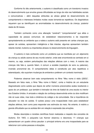 23
Conforme foi dito anteriormente, o autismo é classificado como um transtorno invasivo
do desenvolvimento que envolve graves dificuldades ao longo da vida nas habilidades sociais
e comunicativas além daquelas atribuídas ao atraso global do desenvolvimento do
comportamento e interesses limitados muitas vezes tornando-se repetitivos. Os diagnósticos
requerem que se identifiquem as anormalidades no desenvolvimento da criança, posterior
idade de 36 meses.
capacidade da pessoa comunicar, de estabelecer relacionamentos e de responder
apropriadamente ao ambiente que a rodeia o autismo está presente em certas crianças que,
apesar de autistas, apresentam inteligência e fala intactas, algumas apresentam também
retardo mental, mutismo ou importantes atrasos no desenvolvimento da linguagem.
O autismo é mais conhecido como um problema que se manifesta por um alijamento
da criança ou adulto acerca de seu mundo exterior, onde este encontrando-se centrado em si
mesmo, ou seja, existem perturbações das relações afetivas com o meio. A maioria das
crianças não fala e, quando falam, é comum a ecolalia (repetição de sons ou palavras),
inversão pronominal etc. O comportamento delas é constituído por atos repetitivos e
estereotipado, não suportam mudanças de ambiente e preferem um contexto inanimado.
Meu nome é rádio (2003)
Baseado em
diagnosticado como autista que depois de sofrer inúmeros preconceitos acaba recebendo o
apoio de um professor, que também é treinador do time de futebol de uma escola no interior
dos Estados Unidos. A amizade e relação de confiança desenvolvida entre os dois modificam
não só suas vidas, mas toda a dinâmica do colégio e da comunidade. Dai a importância do
educador na vida do autista. O autista possui uma incapacidade inata para estabelecer
elações afetivas, bem como para responder aos estímulos do meio. No entanto, é notório a
grande dificuldade que os autistas têm em relação à expressão das emoções.
Muitas descrições e revisões científicas foram realizadas a respeito dos conceitos de
Autismo. Em 1943, o psiquiatra Leo Kanner observou e descreveu 11 crianças que
apresentavam um quadro clínico peculiar: o principal sintoma era uma incapacidade para se
relacionar com outras pessoas e situações.
 