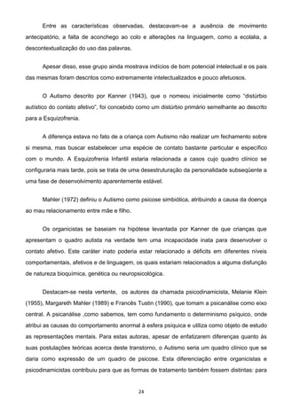 24
Entre as características observadas, destacavam-se a ausência de movimento
antecipatório, a falta de aconchego ao colo e alterações na linguagem, como a ecolalia, a
descontextualização do uso das palavras.
Apesar disso, esse grupo ainda mostrava indícios de bom potencial intelectual e os pais
das mesmas foram descritos como extremamente intelectualizados e pouco afetuosos.
autístico do
para a Esquizofrenia.
A diferença estava no fato de a criança com Autismo não realizar um fechamento sobre
si mesma, mas buscar estabelecer uma espécie de contato bastante particular e específico
com o mundo. A Esquizofrenia Infantil estaria relacionada a casos cujo quadro clínico se
configuraria mais tarde, pois se trata de uma desestruturação da personalidade subseqüente a
uma fase de desenvolvimento aparentemente estável.
Mahler (1972) definiu o Autismo como psicose simbiótica, atribuindo a causa da doença
ao mau relacionamento entre mãe e filho.
Os organicistas se baseiam na hipótese levantada por Kanner de que crianças que
apresentam o quadro autista na verdade tem uma incapacidade inata para desenvolver o
contato afetivo. Este caráter inato poderia estar relacionado a déficits em diferentes níveis
comportamentais, afetivos e de linguagem, os quais estariam relacionados a alguma disfunção
de natureza bioquímica, genética ou neuropsicológica.
Destacam-se nesta vertente, os autores da chamada psicodinamicista, Melanie Klein
(1955), Margareth Mahler (1989) e Francês Tustin (1990), que tomam a psicanálise como eixo
central. A psicanálise ,como sabemos, tem como fundamento o determinismo psíquico, onde
atribui as causas do comportamento anormal à esfera psíquica e utiliza como objeto de estudo
as representações mentais. Para estas autoras, apesar de enfatizarem diferenças quanto às
suas postulações teóricas acerca deste transtorno, o Autismo seria um quadro clínico que se
daria como expressão de um quadro de psicose. Esta diferenciação entre organicistas e
psicodinamicistas contribuiu para que as formas de tratamento também fossem distintas: para
 