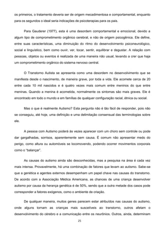 25
os primeiros, o tratamento deveria ser de origem mecadimentosa e comportamental, enquanto
para os segundos o ideal seria indicações de psicoterapias para os pais.
Para Gauderer (1977), esta é uma desordem comportamental e emocional, devido a
algum tipo de comprometimento orgânico cerebral, e não de origem psicogênica. Ele define,
entre suas características, uma diminuição do ritmo do desenvolvimento psiconeurológico,
social e linguístico, bem como ouvir, ver, tocar, sentir, equilibrar e degustar. A relação com
pessoas, objetos ou eventos é realizada de uma maneira não usual, levando a crer que haja
um comprometimento orgânico do sistema nervoso central.
O Transtorno Autista se apresenta como uma desordem no desenvolvimento que se
manifesta desde o nascimento, de maneira grave, por toda a vida. Ele acomete cerca de 20
entre cada 10 mil nascidos e é quatro vezes mais comum entre meninos do que entre
meninas. Quando a menina é acometida, normalmente os sintomas são mais graves. Ele é
encontrado em todo o mundo e em famílias de qualquer configuração racial, étnica ou social.
Mas o que é realmente Autismo? Esta pergunta não é tão fácil de responder, pois não
se conseguiu, até hoje, uma definição e uma delimitação consensual das terminologias sobre
ele.
A pessoa com Autismo poderá às vezes aparecer com um choro sem controle ou pode
dar gargalhadas, sorrisos, aparentemente sem causa. É comum não apresentar medo do
perigo, como altura ou automóveis se locomovendo, podendo ocorrer movimentos corporais
As causas do autismo ainda são desconhecidas, mas a pesquisa na área é cada vez
mais intensa. Provavelmente, há uma combinação de fatores que levam ao autismo. Sabe-se
que a genética e agentes externos desempenham um papel chave nas causas do transtorno.
De acordo com a Associação Médica Americana, as chances de uma criança desenvolver
autismo por causa da herança genética é de 50%, sendo que a outra metade dos casos pode
corresponder a fatores exógenos, como o ambiente de criação.
De qualquer maneira, muitos genes parecem estar atribuídos nas causas do autismo,
onde alguns tornam as crianças mais suscetíveis ao transtorno, outros afetam o
desenvolvimento do cérebro e a comunicação entre os neurônios. Outros, ainda, determinam
 