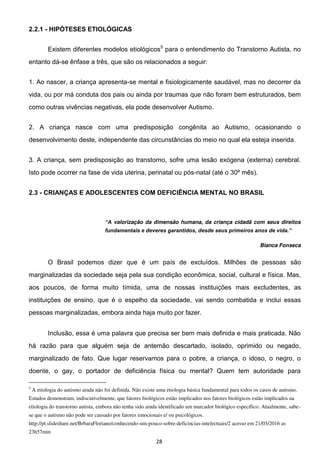 28
2.2.1 - HIPÓTESES ETIOLÓGICAS
Existem diferentes modelos etiológicos5
para o entendimento do Transtorno Autista, no
entanto dá-se ênfase a três, que são os relacionados a seguir:
1. Ao nascer, a criança apresenta-se mental e fisiologicamente saudável, mas no decorrer da
vida, ou por má conduta dos pais ou ainda por traumas que não foram bem estruturados, bem
como outras vivências negativas, ela pode desenvolver Autismo.
2. A criança nasce com uma predisposição congênita ao Autismo, ocasionando o
desenvolvimento deste, independente das circunstâncias do meio no qual ela esteja inserida.
3. A criança, sem predisposição ao transtorno, sofre uma lesão exógena (externa) cerebral.
Isto pode ocorrer na fase de vida uterina, perinatal ou pós-natal (até o 30º mês).
2.3 - CRIANÇAS E ADOLESCENTES COM DEFICIÊNCIA MENTAL NO BRASIL
valorização da dimensão humana, da criança cidadã com seus direitos
Bianca Fonseca
O Brasil podemos dizer que é um país de excluídos. Milhões de pessoas são
marginalizadas da sociedade seja pela sua condição econômica, social, cultural e física. Mas,
aos poucos, de forma muito tímida, uma de nossas instituições mais excludentes, as
instituições de ensino, que é o espelho da sociedade, vai sendo combatida e inclui essas
pessoas marginalizadas, embora ainda haja muito por fazer.
Inclusão, essa é uma palavra que precisa ser bem mais definida e mais praticada. Não
há razão para que alguém seja de antemão descartado, isolado, oprimido ou negado,
marginalizado de fato. Que lugar reservamos para o pobre, a criança, o idoso, o negro, o
doente, o gay, o portador de deficiência física ou mental? Quem tem autoridade para
5
A etiologia do autismo ainda não foi definida. Não existe uma etiologia básica fundamental para todos os casos de autismo.
Estudos demonstram, indiscutivelmente, que fatores biológicos estão implicados nos fatores biológicos estão implicados na
etiologia do transtorno autista, embora não tenha sido ainda identificado um marcador biológico específico. Atualmente, sabe-
se que o autismo não pode ser causado por fatores emocionais e/ ou psicológicos.
http://pt.slideshare.net/BrbaraFloriano/conhecendo-um-pouco-sobre-deficincias-intelectuais/2 acesso em 21/03/2016 as
23h57min
 