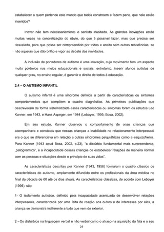 29
estabelecer a quem pertence este mundo que todos constroem e fazem parte, que nele estão
inseridos?
Inovar não tem necessariamente o sentido inusitado. As grandes inovações estão
muitas vezes na concretização do óbvio, do que é possível fazer, mas que precisa ser
desvelado, para que possa ser compreendido por todos e aceito sem outras resistências, se
não aquelas que dão brilho e vigor ao debate das novidades.
A inclusão de portadores de autismo é uma inovação, cujo movimento tem um aspecto
muito polêmico nos meios educacionais e sociais, entretanto, inserir alunos autistas de
qualquer grau, no ensino regular, é garantir o direito de todos à educação.
2.4 O AUTISMO INFANTIL
O autismo infantil é uma síndrome definida a partir de características ou sintomas
comportamentais que compõem o quadro diagnóstico. As primeiras publicações que
descreveram de forma sistematizada essas características ou sintomas foram os estudos Leo
Kanner, em 1943, e Hans Aspeger, em 1944 (Leboyer, 1995; Bosa, 2002).
Em seu estudo, Kanner observou o comportamento de onze crianças que
acompanhava e constatou que nessas crianças a inabilidade no relacionamento interpessoal
era o que se diferenciava em relação a outras síndromes psiquiátricas como a esquizofrenia.
fundamental mais surpreendente,
de dessas crianças de estabelecer relações de maneira normal
com as pessoas e situações desde o
As características descritas por Kanner (1943, 1956) formaram o quadro clássico de
características do autismo, amplamente difundido entre os profissionais da área médica no
final da década de 60 até os dias atuais. As características clássicas, de acordo com Leboyer
(1995), são:
1- O isolamento autístico, definido pela incapacidade acentuada de desenvolver relações
interpessoais, caracterizada por uma falta de reação aos outros e de interesses por eles, a
criança se demonstra indiferente a tudo que vem do exterior.
2 - Os distúrbios na linguagem verbal e não verbal como o atraso na aquisição da fala e o seu
 