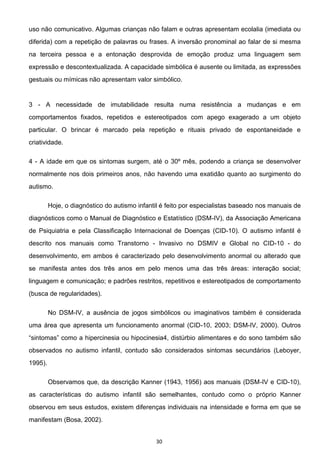 30
uso não comunicativo. Algumas crianças não falam e outras apresentam ecolalia (imediata ou
diferida) com a repetição de palavras ou frases. A inversão pronominal ao falar de si mesma
na terceira pessoa e a entonação desprovida de emoção produz uma linguagem sem
expressão e descontextualizada. A capacidade simbólica é ausente ou limitada, as expressões
gestuais ou mímicas não apresentam valor simbólico.
3 - A necessidade de imutabilidade resulta numa resistência a mudanças e em
comportamentos fixados, repetidos e estereotipados com apego exagerado a um objeto
particular. O brincar é marcado pela repetição e rituais privado de espontaneidade e
criatividade.
4 - A idade em que os sintomas surgem, até o 30º mês, podendo a criança se desenvolver
normalmente nos dois primeiros anos, não havendo uma exatidão quanto ao surgimento do
autismo.
Hoje, o diagnóstico do autismo infantil é feito por especialistas baseado nos manuais de
diagnósticos como o Manual de Diagnóstico e Estatístico (DSM-IV), da Associação Americana
de Psiquiatria e pela Classificação Internacional de Doenças (CID-10). O autismo infantil é
descrito nos manuais como Transtorno - Invasivo no DSMIV e Global no CID-10 - do
desenvolvimento, em ambos é caracterizado pelo desenvolvimento anormal ou alterado que
se manifesta antes dos três anos em pelo menos uma das três áreas: interação social;
linguagem e comunicação; e padrões restritos, repetitivos e estereotipados de comportamento
(busca de regularidades).
No DSM-IV, a ausência de jogos simbólicos ou imaginativos também é considerada
uma área que apresenta um funcionamento anormal (CID-10, 2003; DSM-IV, 2000). Outros
alimentares e do sono também são
observados no autismo infantil, contudo são considerados sintomas secundários (Leboyer,
1995).
Observamos que, da descrição Kanner (1943, 1956) aos manuais (DSM-IV e CID-10),
as características do autismo infantil são semelhantes, contudo como o próprio Kanner
observou em seus estudos, existem diferenças individuais na intensidade e forma em que se
manifestam (Bosa, 2002).
 