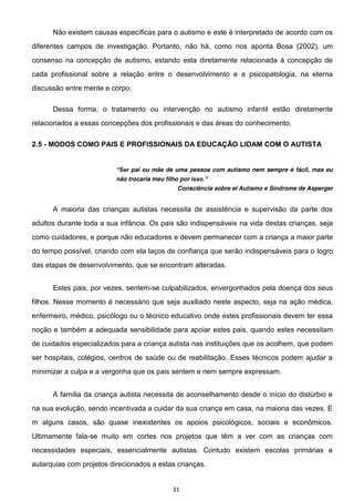 31
Não existem causas específicas para o autismo e este é interpretado de acordo com os
diferentes campos de investigação. Portanto, não há, como nos aponta Bosa (2002), um
consenso na concepção de autismo, estando esta diretamente relacionada à concepção de
cada profissional sobre a relação entre o desenvolvimento e a psicopatologia, na eterna
discussão entre mente e corpo.
Dessa forma, o tratamento ou intervenção no autismo infantil estão diretamente
relacionados a essas concepções dos profissionais e das áreas do conhecimento.
2.5 - MODOS COMO PAIS E PROFISSIONAIS DA EDUCAÇÃO LIDAM COM O AUTISTA
pai ou mãe de uma pessoa com autismo nem sempre é fácil, mas eu
não trocaria meu filho por
Consciência sobre el Autismo e Síndrome de Asperger
A maioria das crianças autistas necessita de assistência e supervisão da parte dos
adultos durante toda a sua infância. Os pais são indispensáveis na vida destas crianças, seja
como cuidadores, e porque não educadores e devem permanecer com a criança a maior parte
do tempo possível, criando com ela laços de confiança que serão indispensáveis para o logro
das etapas de desenvolvimento, que se encontram alteradas.
Estes pais, por vezes, sentem-se culpabilizados, envergonhados pela doença dos seus
filhos. Nesse momento é necessário que seja auxiliado neste aspecto, seja na ação médica,
enfermeiro, médico, psicólogo ou o técnico educativo onde estes profissionais devem ter essa
noção e também a adequada sensibilidade para apoiar estes pais, quando estes necessitam
de cuidados especializados para a criança autista nas instituições que os acolhem, que podem
ser hospitais, colégios, centros de saúde ou de reabilitação. Esses técnicos podem ajudar a
minimizar a culpa e a vergonha que os pais sentem e nem sempre expressam.
A família da criança autista necessita de aconselhamento desde o início do distúrbio e
na sua evolução, sendo incentivada a cuidar da sua criança em casa, na maioria das vezes. E
m alguns casos, são quase inexistentes os apoios psicológicos, sociais e econômicos.
Ultimamente fala-se muito em cortes nos projetos que têm a ver com as crianças com
necessidades especiais, essencialmente autistas. Contudo existem escolas primárias e
autarquias com projetos direcionados a estas crianças.
 