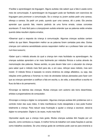 33
meio de comunicação. A aprendizagem da linguagem pode ser facilitada com exercícios de
linguagem para promover a comunicação. Se a criança ou jovem autista pedir uma caneca,
ofereça a caneca. Se pedir um prato, quando quer uma caneca, dê o prato. Ela precisa
aprender que quando fala, mesmo pedindo de uma forma errada, coisas concretas
acontecem. É mais fácil para a criança/jovem autista entender que as palavras estão erradas
quando delas resultam objetos errados;
melhor do que falam. Respondem melhor se as palavras forem cantadas para eles. Outras
crianças com extrema sensibilidade sonora respondem melhor se o professor falar com elas
num leve sussurro;
idade na aprendizagem. As
crianças autistas aprendem a ler mais facilmente por métodos fônicos e outras através da
memorização das palavras. Nesse sentido, os pais devem falar com o educador da criança
para saber qual o método mais fácil para ela, e em casa, reforçar esse método, mas sem
insistir. O método fônico é baseado no ensino dinâmico do código alfabético, ou seja, das
relações entre grafemas e fonemas no meio de atividades lúdicas planeadas para fazer com
que as crianças aprendam a codificar a fala em escrita, e, de volta, a descodificar a escrita no
fluxo da fala e do pensamento;
artistas e programadores de computador;
r. Algumas crianças autistas têm problemas com o
controle motor das suas mãos. A letra manifesta-se muito desajeitada e isso pode frustrar
totalmente a criança. Para reduzir essa frustração e ajudar a criança a escrever, deixá-la
digitar no computador. Digitar é, às vezes, muito mais fácil;
assunto, como comboios ou mapas. A melhor forma de trabalhar com estas fixações é usá-las
como trabalhos escolares. Se uma criança gosta de comboios pode usar-se para ensiná-la a
 