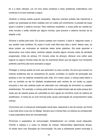 34
ler e a fazer cálculos. Ler um livro sobre comboios e fazer problemas matemáticos com
comboios é um bom exemplo a seguir;
vas e
podem ser acalmadas se forem vestidas com um colete com enchimento. A pressão da roupa
ajuda a acalmar o sistema nervoso. Para melhores resultados, a roupa pode ser vestida por
vinte minutos e então retirada por alguns minutos, para prevenir o sistema nervoso de se
adaptar a ela;
seu sentido mais confiável. Às vezes é muito mais fácil para elas o sentir. Nesse caso, as
letras podem ser ensinadas ao deixá-las tatear letras plásticas. Ela pode aprender a
desenvolver uma rotina diária, sentindo objetos durante alguns minutos antes da atividade
programada. Antes do almoço (10 minutos antes do almoço), oferecer uma colher para
segurar ou alguns minutos antes de sair do automóvel deixar que ela segure num brinquedo
preferido (carrinho) são bons exemplos a seguir;
maiores problemas são as campainhas de escola, zumbidos no quadro de pontuação dos
ginásios e som de cadeiras arrastando pelo chão. Em muitos casos, a criança pode tolerar o
sino ou zumbido se ele for abafado simplesmente pelo recheio de um tecido ou papel,
enquanto o som das cadeiras pode ser silenciado com colocação de borrachas ou carpetes
antiaderentes. Por exemplo, a criança pode temer uma determinada sala de aulas porque tem
medo que de repente possa ser submetida ao som agudo do microfone vindo do sistema de
amplificador. O medo de um som horrível pode causar perturbação de comportamento nesta
criança;
a que esta tome a sua vez no diálogo. Sempre que a criança fizer um esforço ao corresponder
a essa expectativa deve ser recompensada.
Virando a cabeça e o corpo na direção da criança; Sobrancelhas ligeiramente tensas;
rajar a
 