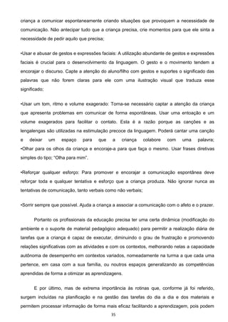 35
criança a comunicar espontaneamente criando situações que provoquem a necessidade de
comunicação. Não antecipar tudo que a criança precisa, crie momentos para que ele sinta a
necessidade de pedir aquilo que precisa;
essões faciais: A utilização abundante de gestos e expressões
faciais é crucial para o desenvolvimento da linguagem. O gesto e o movimento tendem a
encorajar o discurso. Capte a atenção do aluno/filho com gestos e suportes o significado das
palavras que não forem claras para ele com uma ilustração visual que traduza esse
significado;
-se necessário captar a atenção da criança
que apresenta problemas em comunicar de forma espontâneas. Usar uma entoação e um
volume exagerados para facilitar o contato. Esta é a razão porque as canções e as
lengalengas são utilizadas na estimulação precoce da linguagem. Poderá cantar uma canção
e deixar um espaço para que a criança colabore com uma palavra;
iança e encoraje-a para que faça o mesmo. Usar frases diretivas
reforçar toda e qualquer tentativa e esforço que a criança produza. Não ignorar nunca as
tentativas de comunicação, tanto verbais como não verbais;
Portanto os profissionais da educação precisa ter uma certa dinâmica (modificação do
ambiente e o suporte de material pedagógico adequado) para permitir a realização diária de
tarefas que a criança é capaz de executar, diminuindo o grau de frustração e promovendo
relações significativas com as atividades e com os contextos, melhorando nelas a capacidade
autônoma de desempenho em contextos variados, nomeadamente na turma a que cada uma
pertence, em casa com a sua família, ou noutros espaços generalizando as competências
aprendidas de forma a otimizar as aprendizagens.
E por último, mas de extrema importância às rotinas que, conforme já foi referido,
surgem incluídas na planificação e na gestão das tarefas do dia a dia e dos materiais e
permitem processar informação de forma mais eficaz facilitando a aprendizagem, pois podem
 