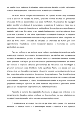 36
ser usadas numa variedade de situações e eventualmente alteradas. A maior parte destas
crianças desenvolve rotinas, no entanto, muitas vezes são pouco funcionais.
Em suma educar crianças com Perturbação do Espectro Autista é hoje claramente
viável e possível em inclusão, no entanto, apresenta enormes desafios aos profissionais
envolvidos devido às características que estas manifestam. Os problemas de linguagem
podem constituir um obstáculo à comunicação; a resistência à mudança e neste caso a
aprendizagem não permite frequentemente a utilização de técnicas de ensino-aprendizagem e
avaliação tradicionais. Por vezes, o seu elevado funcionamento mental em algumas áreas
pode levar o professor a criar falsas expectativas e consequente frustração; as respostas
alteradas a estímulos ambientais usados na educação podem levar os outros a responder e a
atuar de forma menos adequada às situações, as alterações de humor, por vezes
aparentemente inexplicáveis, podem representar desafios e momentos de enorme
perplexidade aos pares.
Para um professor o que se torna crucial realçar é que independentemente de qual a
sua etiologia o Autismo é um distúrbio do desenvolvimento que irá afetar todo o processo de
aquisição de experiências, por isso as crianças com P.E.A. manifestam diferenças no modo
como aprendem. Tudo aquilo que as outras crianças aprendem espontaneamente tem de lhes
ser ensinado e explicado utilizando procedimentos de intervenção que reconheçam e
procurem compensar essas dificuldades muito específicas. Assim, e de acordo com cada
criança, deve ser elaborado um programa interventivo baseado numa estrutura externa que
lhes proporcione pistas orientadoras do processo de aprendizagem. Esta deverá funcionar
como uma estratégia que compense a sua dificuldade para aprender de forma espontânea e
auto-orientada. Efetivamente, a criação de ambientes estruturados e programas diários que
programem estratégias aplicadas de forma detalhada, sequenciada e persistente tornam
possível que elas aprendam e apresentem uma melhoria significativa.
Possibilita o aumento das capacidades funcionais, a redução das limitações e dos
comportamentos disruptivos e ainda a melhoria nos desempenhos e nas suas adaptações aos
contextos frequentados pelas outras crianças, nomeadamente o escolar.
O envolvimento e a formação de todos os que lidam com a pessoa com autismo é
essencial. A interação social e a aprendizagem tendem a melhorar a sua expressão
 
