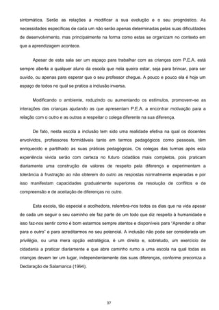 37
sintomática. Serão as relações a modificar a sua evolução e o seu prognóstico. As
necessidades específicas de cada um não serão apenas determinadas pelas suas dificuldades
de desenvolvimento, mas principalmente na forma como estas se organizam no contexto em
que a aprendizagem acontece.
Apesar de esta sala ser um espaço para trabalhar com as crianças com P.E.A. está
sempre aberta a qualquer aluno da escola que nela queira estar, seja para brincar, para ser
ouvido, ou apenas para esperar que o seu professor chegue. A pouco e pouco ela é hoje um
espaço de todos no qual se pratica a inclusão inversa.
Modificando o ambiente, reduzindo ou aumentando os estímulos, promovem-se as
interações das crianças ajudando as que apresentam P.E.A. a encontrar motivação para a
relação com o outro e as outras a respeitar o colega diferente na sua diferença.
De fato, nesta escola a inclusão tem sido uma realidade efetiva na qual os docentes
envolvidos, professores formidáveis tanto em termos pedagógicos como pessoais, têm
enriquecido e partilhado as suas práticas pedagógicas. Os colegas das turmas após esta
experiência vivida serão com certeza no futuro cidadãos mais completos, pois praticam
diariamente uma construção de valores de respeito pela diferença e experimentam a
tolerância à frustração ao não obterem do outro as respostas normalmente esperadas e por
isso manifestam capacidades gradualmente superiores de resolução de conflitos e de
compreensão e de aceitação de diferenças no outro.
Esta escola, tão especial e acolhedora, relembra-nos todos os dias que na vida apesar
de cada um seguir o seu caminho ele faz parte de um todo que diz respeito à humanidade e
isso faz-
privilégio, ou uma mera opção estratégica, é um direito e, sobretudo, um exercício de
cidadania a praticar diariamente e que abre caminho rumo a uma escola na qual todas as
crianças devem ter um lugar, independentemente das suas diferenças, conforme preconiza a
Declaração de Salamanca (1994).
 