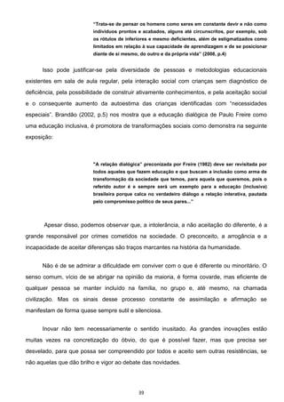 39
Trata-se de pensar os homens como seres em constante devir e não como
indivíduos prontos e acabados, alguns até circunscritos, por exemplo, sob
os rótulos de inferiores e mesmo deficientes, além de estigmatizados como
limitados em relação à sua capacidade de aprendizagem e de se posicionar
diante de si mesmo, do outro e da própria vida (2008, p.4)
Isso pode justificar-se pela diversidade de pessoas e metodologias educacionais
existentes em sala de aula regular, pela interação social com crianças sem diagnóstico de
deficiência, pela possibilidade de construir ativamente conhecimentos, e pela aceitação social
Brandão (2002, p.5) nos mostra que a educação dialógica de Paulo Freire como
uma educação inclusiva, é promotora de transformações sociais como demonstra na seguinte
exposição:
todos aqueles que fazem educação e que buscam a inclusão como arma de
transformação da sociedade que temos, para aquela que queremos, pois o
referido autor é e sempre será um exemplo para a educação (inclusiva)
brasileira porque calca no verdadeiro diálogo a relação interativa, pautada
pelo compromisso político de seus pares..
Apesar disso, podemos observar que, a intolerância, a não aceitação do diferente, é a
grande responsável por crimes cometidos na sociedade. O preconceito, a arrogância e a
incapacidade de aceitar diferenças são traços marcantes na história da humanidade.
Não é de se admirar a dificuldade em conviver com o que é diferente ou minoritário. O
senso comum, vício de se abrigar na opinião da maioria, é forma covarde, mas eficiente de
qualquer pessoa se manter incluído na família, no grupo e, até mesmo, na chamada
civilização. Mas os sinais desse processo constante de assimilação e afirmação se
manifestam de forma quase sempre sutil e silenciosa.
Inovar não tem necessariamente o sentido inusitado. As grandes inovações estão
muitas vezes na concretização do óbvio, do que é possível fazer, mas que precisa ser
desvelado, para que possa ser compreendido por todos e aceito sem outras resistências, se
não aquelas que dão brilho e vigor ao debate das novidades.
 