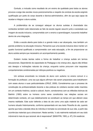 41
Contudo, a inclusão como resultado de um ensino de qualidade para todos os alunos
provoca e exige das escolas novos posicionamentos a respeito da conduta da escola exigindo
qualificação por parte do corpo docente e técnico-administrativo, afim de que seja capaz de
receber e integrar o aluno autista.
A problemática de se conseguir adequar os alunos autistas à diversidade dos
conteúdos também está relacionada ao fato da escola regular assumir junto a sociedade sua
imagem de escola inclusiva, comprometida com o ensino e aprendizagem, buscando trabalhar
dentro de uma integração.
Então a escola aberta para todos é a grande meta a ser alcançada, mas também um
grande problema na educação inclusiva. Pensamos que uma escola inclusiva deve manter um
quadro funcional qualificado e comprometido com esta educação, a fim de proporcionar ao
aluno autista sempre que necessário um acompanhamento paralelo.
Existem muitas teorias sobre a forma de trabalhar a criança autista em termos
educacionais. Dependendo da capacidade do Pedagogo e da criança alvo, alguns dão ênfase
aos desejos e inclinações naturais da criança, enquanto outros procuram criar respostas
comportamentais condicionadas por reforços positivos ou negativos.
Um entrave encontrado na inclusão do aluno com autismo no ensino comum é a
formação do professor, uma vez que alguns afirmam não serem preparados para trabalharem
com esses alunos e suas particularidades (CRUZ, 2009). Consideramos que o processo de
constituição da profissionalidade docente e das práticas do cotidiano escolar estão inseridos
em um contexto histórico, social e cultural. Assim, corroboramos com as reflexões teóricas de
Bakhtin (1993) sobre os homens como seres constituídos nas relações sociais em
determinado contexto, em que dialeticamente se constituem ao tempo em que alteram essa
mesma realidade. Este autor defende a ideia do ato como uma ação material de cada ser
humano situado historicamente, conforme apresentado em seu texto Filosofia do ato, quando
aponta que toda a decisão ética do indivíduo é tomada na concretude de sua vida, a partir das
ato realmente realizado em seu todo
indivisível é mais do que racional: ele é
 