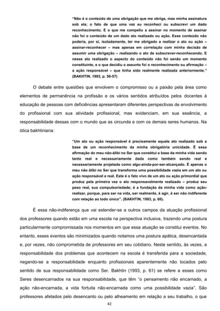 42
Não é o conteúdo de uma obrigação que me obriga, mas minha assinatura
sob ela; o fato de que uma vez eu reconheci ou subscrevi um dado
reconhecimento. E o que me compeliu a assinar no momento de assinar
não foi o conteúdo de um dado ato realizado ou ação. Esse conteúdo não
poderia, por si, isoladamente, ter me obrigado a realizar o ato ou ação
assinar-reconhecer mas apenas em correlação com minha decisão de
assumir uma obrigação realizando o ato de subscrever-reconhecendo. E
nesse ato realizado o aspecto do conteúdo não foi senão um momento
constituinte, e o que decidiu o assunto foi o reconhecimento ou afirmação
a ação responsável que tinha sido realmente realizada anteriormente.
(BAKHTIN, 1993, p. 56-57)
O debate entre questões que envolvem o compromisso ou a paixão pela área como
elementos de permanência na profissão e os vários sentidos atribuídos pelos docentes à
educação de pessoas com deficiências apresentaram diferentes perspectivas de envolvimento
do profissional com sua atividade profissional, mas evidenciam, em sua essência, a
responsabilidade dessas com o mundo que as circunda e com os demais seres humanos. Na
ótica bakhtiniana:
Um ato ou ação responsável é precisamente aquele ato realizado sob a
base de um reconhecimento da minha obrigatória unicidade. É essa
afirmação do meu não-álibi no Ser que constitui a base da minha vida sendo
tanto real e necessariamente dada como também sendo real e
necessariamente projetada como algo-ainda-por-ser-alcançado. É apenas o
meu não álibi no Ser que transforma uma possibilidade vazia em um ato ou
ação responsável e real. Este é o fato vivo de um ato ou ação primordial que
produz pela primeira vez o ato responsavelmente realizado produz seu
peso real, sua compulsoriedade; é a fundação da minha vida como ação-
realizar, porque, para ser na vida, ser realmente, é agir, é ser não indiferente
com relação ao todo único (BAKHTIN, 1993, p. 60).
É essa não-indiferença que vai estender-se a outros campos da atuação profissional
dos professores quando estão em uma escola na perspectiva inclusiva, trazendo uma postura
particularmente compromissada nos momentos em que essa atuação se constitui eventos. No
entanto, esses eventos são minimizados quando notamos uma postura apática, desencantada
e, por vezes, não comprometida de professores em seu cotidiano. Neste sentido, às vezes, a
responsabilidade dos problemas que acontecem na escola é transferida para a sociedade,
negando-se a responsabilidade enquanto profissionais aparentemente não tocados pelo
sentido de sua responsabilidade como Ser. Bakhtin (1993, p. 61) se refere a esses como
Seres desencarnados na sua arnado, a
ação não-encarnada, a vida fortuita não-
professores afetados pelo desencanto ou pelo alheamento em relação a seu trabalho, o que
 